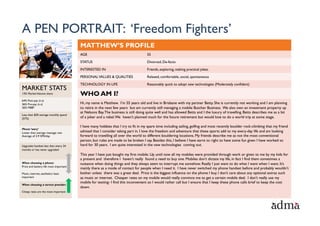 A PEN PORTRAIT: ‘Freedom Fighters’
                                        MATTHEW’S PROFILE
                                        AGE                                        55

                                        STATUS                                     Divorced, De-facto

                                        INTERESTED IN                              Friends, exploring, making practical jokes.

                                        PERSONAL VALUES & QUALITIES                Relaxed, comfortable, social, spontaneous

                                        TECHNOLOGY IN LIFE                         Reasonably quick to adopt new technologies (Moderately confident)
MARKET STATS
13% Market Volume share                 WHO AM I?
64% Post-pay (n.s)
36% Pre-pay (n.s)                       Hi, my name is Matthew. I’m 55 years old and live in Brisbane with my partner Betty. She is currently not working and I am planning
26% MBB*                                to retire in the next few years but am currently still managing a mobile Butcher Business. We also own an investment property up
                                        at Nelsons Bay. The business is still doing quite well and has allowed Betts and I the luxury of travelling. Betts describes me as a bit
Less than $30 average monthly spend
(57%)                                   of a joker and a rebel. We haven’t planned much for the future retirement but would love to do a world trip at some stage.

                                        I have many hobbies that I try to fit in my spare time including sailing, golfing and most recently boulder rock-climbing that my friend
Phone ‘wary’
Lower than average message rate         advised that I consider taking part in. I love the freedom and adventure that these sports add to my every-day life and am looking
Average of 2.9 SMS/day                  forward to travelling all over the world to different bouldering locations. My friends describe me as not the most conventional
                                        person, but rules are made to be broken I say. Besides this, I believe I have earnt to right to have some fun given I have worked so
Upgrades handset less than every 24     hard for 30 years. I am quite interested in the new technologies coming out.
months or has never upgraded
                                        This year I have just bought my first mobile. Up until now all my mobiles were provided through work or given to me by my kids for

When choosing a phone:
Price and battery life most important
                                         •  DIARY	
  FEED:	
  
                                        a present and therefore I haven’t really found a need to buy one. Mobiles don’t dictate my life, in fact I find them sometimes a
                                        nuisance when doing things and they always seem to interrupt me somehow. Really I just want to do what I want when I want. It’s
                                        mainly there as a mode of contact for people when I need it. I have never switched my phone handset before and probably wouldn’t
Music, internet, aesthetics least       bother unless there was a great deal. Price is the biggest influence on the phone I buy. I don’t care about any optional extras such
important                               as music or internet. Cheaper rates on my mobile would really convince me to get a certain mobile deal. I don’t really use my
                                        mobile for texting- I find this inconvenient so I would rather call but I ensure that I keep these phone calls brief to keep the cost
When choosing a service provider:
                                        down.
Cheap rates are the most important
 