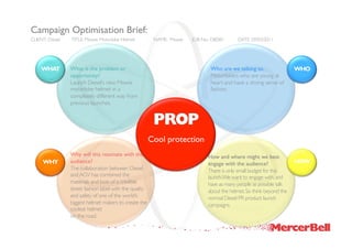 Campaign Optimisation Brief:
CLIENT: Diesel   TITLE: Mowie Motorbike Helmet            NAME: Mowie   JOB No.: DIE001      DATE: 29/03/2011




    WHAT         What is the problem or                                         Who are we talking to.                 WHO
                 opportunity?                                                   Motorbikers who are young at
                 Launch Diesel’s new Mowie                                      heart and have a strong sense of
                 motorbike helmet in a                                          fashion.
                 completely different way from
                 previous launches.


                                                          PROP
                                                         Cool protection
                 Why will this resonate with the                               How and where might we best
     WHY         audience?                                                     engage with the audience?               HOW
                 The collaboration between Diesel                              There is only small budget for this
                 and AGV has combined the                                      launch.We want to engage with, and
                 materials and look of a credible                              have as many people as possible talk
                 street fashion label with the quality                         about the helmet. So think beyond the
                 and safety of one of the world’s                              normal Diesel PR product launch
                 biggest helmet makers to create the                           campaigns.
                 coolest helmet
                 on the road.
 
