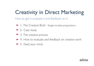 Creativity in Direct Marketing
How to get it, evaluate it and feedback on it.

    1. The Creative Brief - Single-minded propositions
    2. Case study
    3. The creative process
    4. How to evaluate and feedback on creative work
    5. Feed your mind.
 