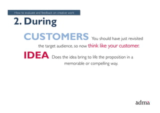 How to evaluate and feedback on creative work


2. During
      CUSTOMERS You should have just revisited
                  the target audience, so now think    like your customer.

      IDEA Does the idea bring to life the proposition in a
                                     memorable or compelling way.
 
