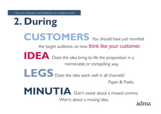 How to evaluate and feedback on creative work


2. During
      CUSTOMERS You should have just revisited
                  the target audience, so now think    like your customer.

      IDEA Does the idea bring to life the proposition in a
                                     memorable or compelling way.

      LEGS Does the idea work well in all channels?
                                                           Paper & Pixels.

      MINUTIA Don’t sweat about a missed comma.
                                 Worry about a missing idea.
 