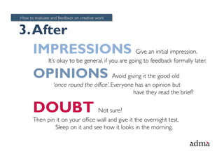 How to evaluate and feedback on creative work


3. After
   IMPRESSIONS Give an initial impression.
               It’s okay to be general, if you are going to feedback formally later.

      OPINIONS Avoid giving it the good old
                 ‘once round the office’. Everyone has an opinion but
                                                  have they read the brief?

      DOUBT Not sure?
      Then pin it on your office wall and give it the overnight test.
              Sleep on it and see how it looks in the morning.
 
