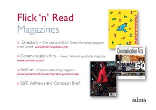 Flick ‘n’ Read
Magazines
»  Directory – The best and ONLY Direct Marketing magazine
in the world. wwwdirectnewideas.com

»  Communication Arts – Award Annuals, quarterly magazine.
www.commarts.com

»  Archive - Creative advertising magazine.
www.luerzersarchive.net/luerzers-products.asp

»  B&T, AdNews and Campaign Brief
 
