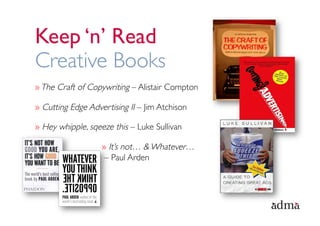 Keep ‘n’ Read
Creative Books
» The Craft of Copywriting – Alistair Compton

»  Cutting Edge Advertising II – Jim Atchison

»  Hey whipple, sqeeze this – Luke Sullivan

                   »  It’s not… & Whatever…
                    – Paul Arden
 