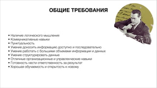 ОБЩИЕ ТРЕБОВАНИЯ
• Наличие логического мышления
• Коммуникативные навыки
• Пунктуальность
• Умение доносить информацию доступно и последовательно
• Умение работать с большими объемами информации и данных
• Умение структурировать данные
• Отличные организационные и управленческие навыки
• Готовность нести ответственность за результат
• Хорошая обучаемость и открытость к новому 
 