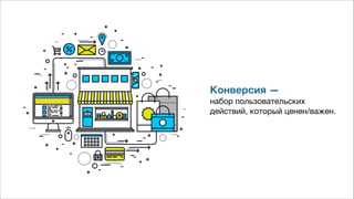 Конверсия — 
набор пользовательских  
действий, который ценен/важен.
 