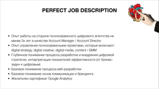 PERFECT JOB DESCRIPTION
• Опыт работы на стороне полносервисного цифрового агентства не
менее 3х лет в качестве Account Manager / Account Director
• Опыт управления полносервисными проектами, которые включают:
digital strategy, digital creative, digital media, content / SMM
• Глубинное понимание процесса разработки и внедрения цифровой
стратегии, интерпретация показателей эффективности (от бизнес-
задач к цифровым)
• Базовое понимание процесса веб-разработки
• Базовое понимание основ коммуникации и брендинга
• Желателен сертификат Google Analytics 
 