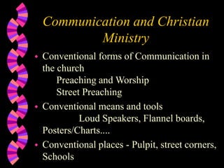 Communication and Christian
Ministry
 Conventional forms of Communication in
the church
Preaching and Worship
Street Preaching
 Conventional means and tools
Loud Speakers, Flannel boards,
Posters/Charts....
 Conventional places - Pulpit, street corners,
Schools
 