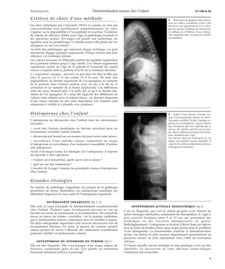 Radiodiagnostic Déminéralisation osseuse chez l’enfant 31-150-A-10 
Critères de choix d’une méthode 
Les deux techniques qui s’imposent, DEXA et scanner, ne sont pas 
concurrentielles mais parfaitement complémentaires. Le choix 
s’appuie sur la disponibilité et l’accessibilité de machine, l’existence 
de valeurs de référence fiables pour l’âge, la pathologie examinée et 
les questions posées. Envisage-t-on plutôt une pathologie du 
squelette axial ou périphérique ? L’atteinte porte-t-elle plutôt sur l’os 
spongieux ou sur l’os cortical ? 
Au-delà des polémiques qui entourent chaque technique, on peut 
néanmoins dégager quelques impressions. Chaque mesure doit faire 
référence à la technique utilisée. 
Les valeurs mesurées en différentes parties du squelette augmentent 
de la première enfance jusqu’à l’âge adulte. Ces valeurs augmentent 
rapidement autour de l’âge de la puberté et l’essentiel du capital 
osseux s’acquiert entre la puberté et la fin de la troisième décennie. 
L’« acquisition calcique » survient un peu plus tôt chez la fille que 
chez le garçon (12 à 13 ans contre 14 à 16 ans). On note une 
augmentation de densité importante de l’os spongieux au moment 
de la puberté chez l’enfant normal, avec un pic à la fin de la 
croissance et au moment de la fusion épiphysaire. Les différences 
entre les sexes tiennent plus à la taille des os qu’à la densité elle-même 
de l’os spongieux. Il a aussi été rapporté des différences de 
valeurs entre enfants noirs et enfants blancs, ces derniers disposant 
d’une masse calcique un peu plus importante. Ces données sont 
néanmoins à vérifier et à prendre avec prudence. 
Ostéoporose chez l’enfant 
L’ostéoporose est découverte chez l’enfant dans les circonstances 
suivantes : 
– avant tout fracture inexpliquée ou fracture survenant pour un 
traumatisme considéré comme minime ; 
– découverte par hasard sur un examen fait pour toute autre raison ; 
– surveillance d’une maladie connue comportant un risque 
d’ostéoporose ou surveillance d’un traitement susceptible d’induire 
une ostéoporose. 
Avant d’envisager toutes les étiologies de l’ostéoporose, il importe 
de répondre à deux questions : 
– l’enfant est-il immobilisé, quelle qu’en soit la raison ? 
– quel est son état nutritionnel ? 
L’encadré de la page 5 résume les principales causes d’ostéoporose 
chez l’enfant. 
Grandes étiologies 
En matière de pathologie congénitale, les progrès de la génétique 
permettent de mieux démembrer ces ostéoporoses familiales qui 
débordent largement du seul cadre de l’ostéogenèse imparfaite. 
OSTÉOGENÈSE IMPARFAITE (fig 3, 4) 
Elle reste la cause principale de déminéralisation constitutionnelle 
chez l’enfant. Plusieurs types d’ostéoporose peuvent se voir en 
fonction du mode de transmission et de présentation. On connaît de 
mieux en mieux les formes « partielles » de la maladie confirmées 
par la densitométrie osseuse, notamment dans les familles à risques. 
De telles ostéogenèses imparfaites sont souvent découvertes lors de 
traumatismes minimes. En outre, la mesure du contenu minéral 
osseux permet de suivre l’efficacité des traitements actuellement 
proposés (Arédiat et médicaments voisins). 
OSTÉOPOROSE DU SYNDROME DE TURNER (fig 5) 
Elle est très fréquente. Elle s’accompagne d’un risque majeur de 
fractures, notamment après 45 ans. Ceci justifie un traitement 
hormonal substitutif précoce et prolongé. 
3 Nourrisson de quelques mois présen-tant 
une raideur rachidienne. Celle-ci fait 
découvrir une augmentation de la trans-parence 
osseuse vertébrale avec tassement. 
Ce tableau est révélateur d’une ostéoge-nèse 
imparfaite dans une forme de sévérité 
intermédiaire. 
4 Enfant d’une dizaine d’années vic-time 
d’un traumatisme minime en rollers. 
Tassement vertébral. En fait, l’analyse soi-gneuse 
de la transparence osseuse montre 
une ostéoporose qui sera confirmée par la 
mesure du contenu minéral osseux avec 
des valeurs inférieures à moins trois dévia-tions 
standards pour l’âge. 
On retrouve dans les antécédents de cet 
enfant une fragilité osseuse familiale. Il 
s’agit là d’une forme relativement mineure 
d’ostéogenèse imparfaite. 
OSTÉOPOROSE JUVÉNILE IDIOPATHIQUE (fig 6) 
C’est un diagnostic que l’on ne retient qu’après avoir éliminé les 
autres étiologies habituelles, notamment les hémopathies. Il s’agit le 
plus souvent d’enfants entre 9 et 15 ans qui présentent des 
lombalgies ou des fractures métaphysaires au genou. 
Radiologiquement, l’ostéoporose se localise d’abord dans ces régions 
sous la forme de bandes claires assez larges posant donc le problème 
d’une hémopathie. La densitométrie confirme la déminéralisation 
sévère. Les lésions le plus souvent disparaissent spontanément en 
plusieurs années ou plus rapidement sous l’effet du traitement 
calcique. 
À l’heure actuelle, aucune étiologie ni trait génétique n’ont pu être 
identifiés. La découverte de cette affection contre-indique 
l’utilisation des corticoïdes. 
3 
 
