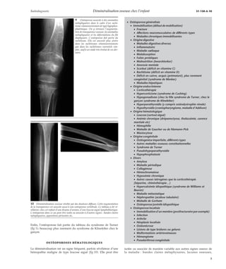 Radiodiagnostic Déminéralisation osseuse chez l’enfant 31-150-A-10 
Enfin, l’ostéoporose fait partie du tableau du syndrome de Turner 
(fig 5), beaucoup plus rarement du syndrome de Klinefelter chez le 
garçon. 
OSTÉOPOROSES HÉMATOLOGIQUES 
La déminéralisation est un signe fréquent, parfois révélateur d’une 
hémopathie maligne de type leucose aiguë (fig 10). Elle peut être 
isolée ou associée de manière variable aux autres signes osseux de 
la maladie : bandes claires métaphysaires, lacunes osseuses, 
9 Ostéoporose associée à des anomalies 
métaphysaires dans le cadre d’un rachi-tisme 
vitaminorésistant de type hypophos-phatémique. 
On y retrouve l’augmenta-tion 
de transparence osseuse, les anomalies 
métaphysaires et les déformations du fût 
diaphysaire. L’ostéoporose fait partie du 
rachitisme. Elle est souvent plus sévère 
dans les rachitismes vitaminorésistants 
que dans les rachitismes carentiels sim-ples, 
sauf à un stade très évolué de ces der-niers. 
10 Déminéralisation osseuse révélée par des douleurs diffuses. Cette augmentation 
de la transparence est associée aussi à une ostéoporose vertébrale. Ce tableau a été ré-vélateur, 
chez cet enfant d’une dizaine d’années, d’une leucose aiguë lymphoblastique. 
L’ostéoporose dans ce cas peut être isolée ou associée à d’autres signes : bandes claires 
métaphysaires, appositions périostées etc. 
· Ostéoporose généralisée 
· Immobilisation (défaut de mobilisation) 
· Fracture 
· Affections neuromusculaires de différents types 
· Maladies chroniques immobilisantes 
· Origine digestive 
· Maladies digestives diverses 
· Inflammatoire 
· Maladie coeliaque 
· Malabsorption 
· Fuites protéiques 
· Malnutrition (kwarshiorkor) 
· Anorexie mentale 
· Scorbut (déficit en vitamine C) 
· Rachitisme (déficit en vitamine D) 
· Déficit en cuivre, acquis (prématuré), plus rarement 
congénital (syndrome de Menkes) 
· Maladies hépatiques 
· Origine endocrinienne 
· Corticothérapie 
· Hypercorticisme (syndrome de Cushing) 
· Hypogonadisme (chez la fille syndrome de Turner, chez le 
garçon syndrome de Klinefelter) 
· Hyperparathyroïdie (y compris ostéodystrophie rénale) 
· Hypothyroïdie (craniopharyngiome, maladie d’Addison) 
· Origine hématologique 
· Leucose (surtout aiguë) 
· Anémie chronique (drépanoctyose, thalassémie, carence 
martiale etc) 
· Hémophilie 
· Maladie de Gaucher ou de Niemann-Pick 
· Mastocytose 
· Origine congénitale 
· Ostéogenèse imparfaite, différents types 
· Autres maladies osseuses constitutionnelles 
· Syndrome de Turner 
· Pseudohypoparathyroïdie 
· Hypophosphatasie 
· Divers 
· Amylose 
· Maladie périodique 
· Collagénose 
· Hémochromatose 
· Hypoxémie chronique 
· Autres causes iatrogènes que la corticothérapie 
(héparine, chimiothérapie…) 
· Hypercalcémie idiopathique (syndrome de Williams et 
Beuren) 
· Maladie métastatique 
· Néphropathie (acidose tubulaire) 
· Maladie de Gorham 
· Ostéoporose juvénile idiopathique 
· Ostéoporose localisée 
· Immobilisation d’un membre (postfracturaire par exemple) 
· Infection 
· Arthrite 
· Néoplasie localisée 
· Ostéonécrose 
· Lésions de type brûlures ou gelures 
· Malformations artérioveineuses 
· Hémangiome 
· Pseudarthrose congénitale 
5 
 