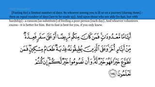 Sahih Internation
al[Fasting for] a limited number of days. So whoever among you is ill or on a journey [during them] -
then an equal number of days [are to be made up]. And upon those who are able [to fast, but with
hardship] - a ransom [as substitute] of feeding a poor person [each day]. And whoever volunteers
excess - it is better for him. But to fast is best for you, if you only knew.
 