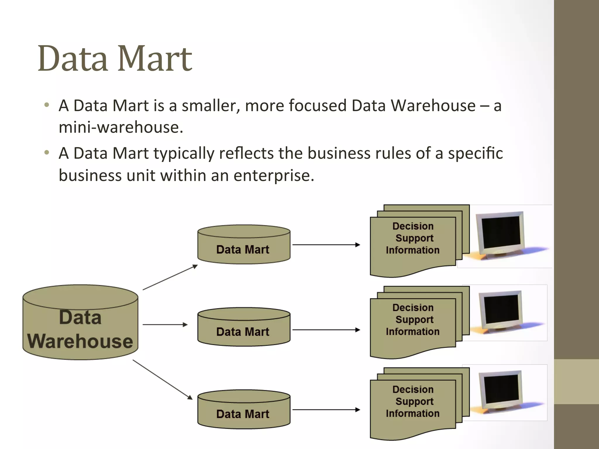Data	
  Mart	
  
•  A	
  Data	
  Mart	
  is	
  a	
  smaller,	
  more	
  focused	
  Data	
  Warehouse	
  –	
  a	
  
mini-­‐warehouse.	
  
•  A	
  Data	
  Mart	
  typically	
  reﬂects	
  the	
  business	
  rules	
  of	
  a	
  speciﬁc	
  
business	
  unit	
  within	
  an	
  enterprise.	
  
 