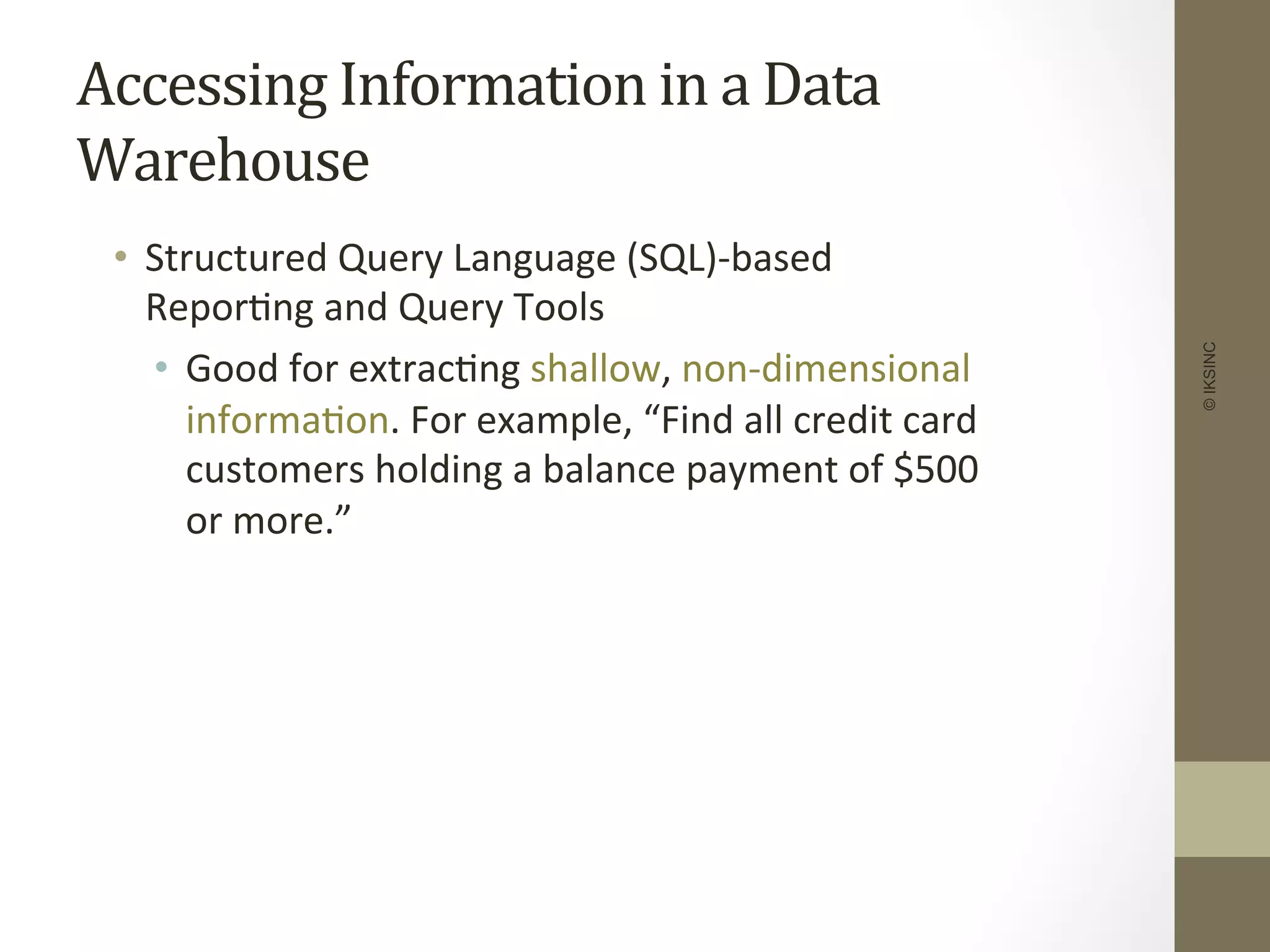 Accessing	
  Information	
  in	
  a	
  Data	
  
Warehouse	
  
•  Structured	
  Query	
  Language	
  (SQL)-­‐based	
  
Repor+ng	
  and	
  Query	
  Tools	
  
•  Good	
  for	
  extrac+ng	
  shallow,	
  non-­‐dimensional	
  
informa+on.	
  For	
  example,	
  “Find	
  all	
  credit	
  card	
  
customers	
  holding	
  a	
  balance	
  payment	
  of	
  $500	
  
or	
  more.”	
  
©IKSINC
 
