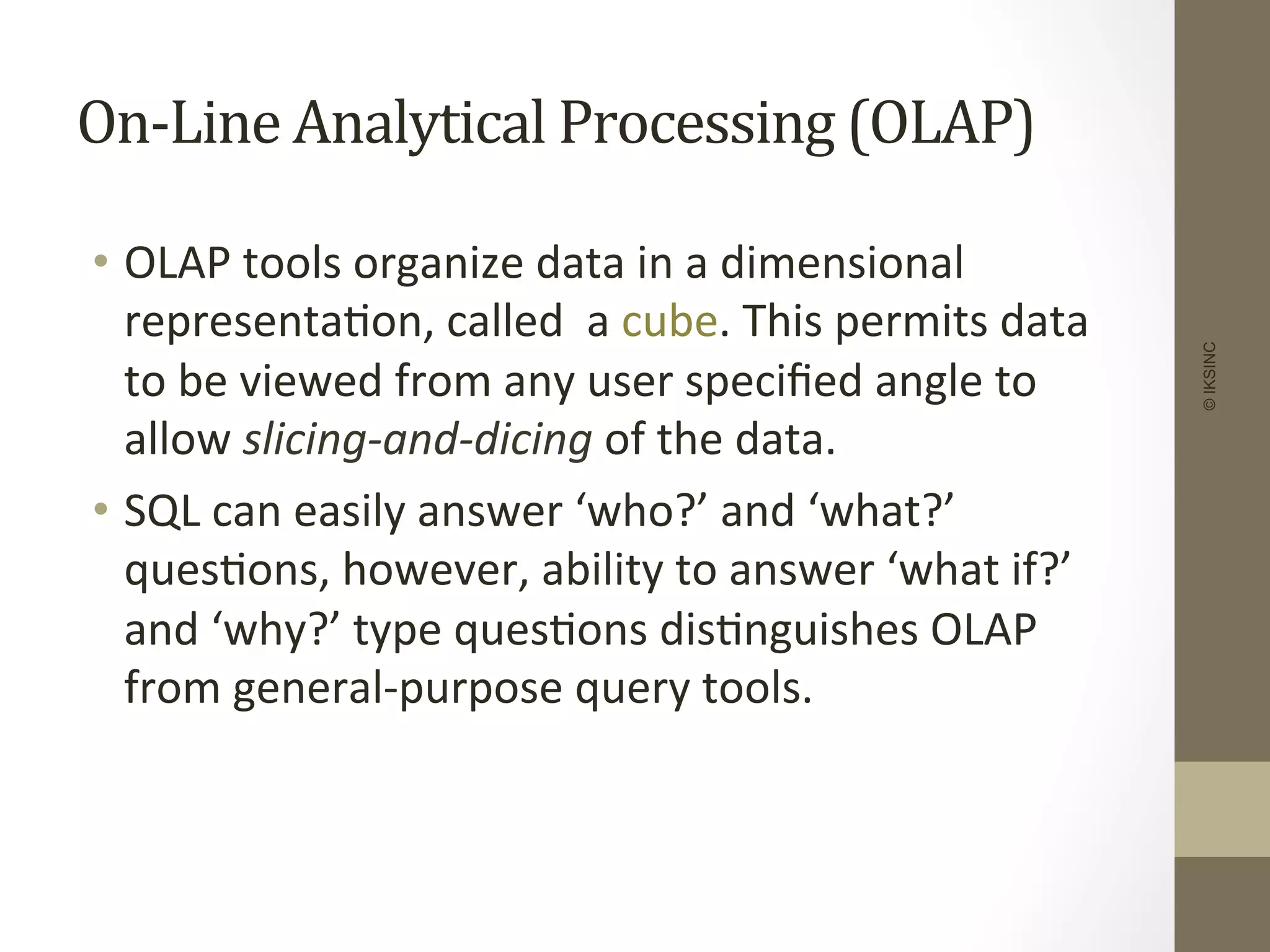 On-­‐Line	
  Analytical	
  Processing	
  (OLAP)	
  
•  OLAP	
  tools	
  organize	
  data	
  in	
  a	
  dimensional	
  
representa+on,	
  called	
  	
  a	
  cube.	
  This	
  permits	
  data	
  
to	
  be	
  viewed	
  from	
  any	
  user	
  speciﬁed	
  angle	
  to	
  
allow	
  slicing-­‐and-­‐dicing	
  of	
  the	
  data.	
  	
  
•  SQL	
  can	
  easily	
  answer	
  ‘who?’	
  and	
  ‘what?’	
  
ques+ons,	
  however,	
  ability	
  to	
  answer	
  ‘what	
  if?’	
  
and	
  ‘why?’	
  type	
  ques+ons	
  dis+nguishes	
  OLAP	
  
from	
  general-­‐purpose	
  query	
  tools.	
  	
  
	
  
©IKSINC
 