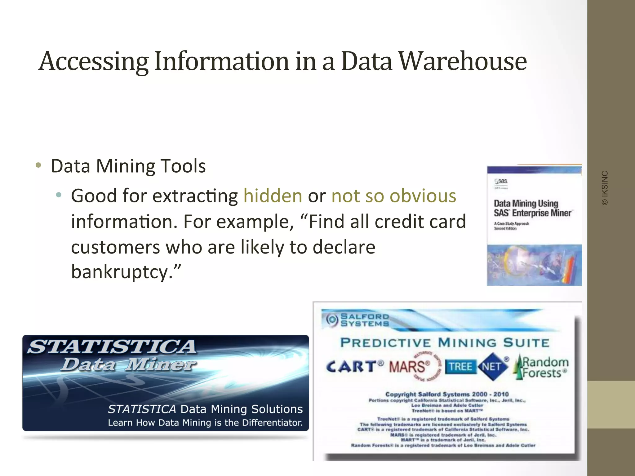 Accessing	
  Information	
  in	
  a	
  Data	
  Warehouse	
  
•  Data	
  Mining	
  Tools	
  
•  Good	
  for	
  extrac+ng	
  hidden	
  or	
  not	
  so	
  obvious	
  
informa+on.	
  For	
  example,	
  “Find	
  all	
  credit	
  card	
  
customers	
  who	
  are	
  likely	
  to	
  declare	
  
bankruptcy.”	
  
©IKSINC
 