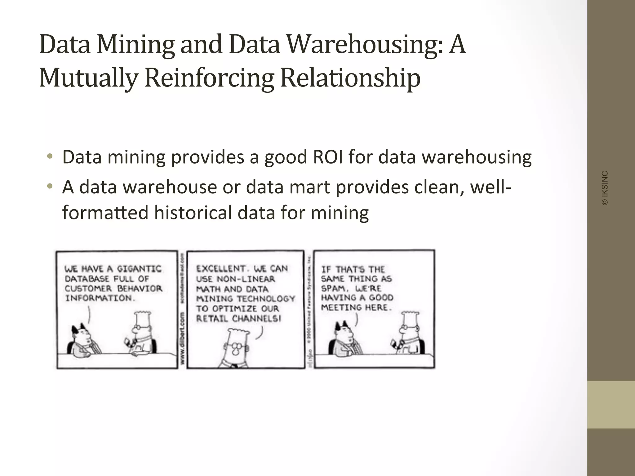 Data	
  Mining	
  and	
  Data	
  Warehousing:	
  A	
  
Mutually	
  Reinforcing	
  Relationship	
  
	
  	
  
•  Data	
  mining	
  provides	
  a	
  good	
  ROI	
  for	
  data	
  warehousing	
  
•  A	
  data	
  warehouse	
  or	
  data	
  mart	
  provides	
  clean,	
  well-­‐
formaDed	
  historical	
  data	
  for	
  mining	
  
©IKSINC
 