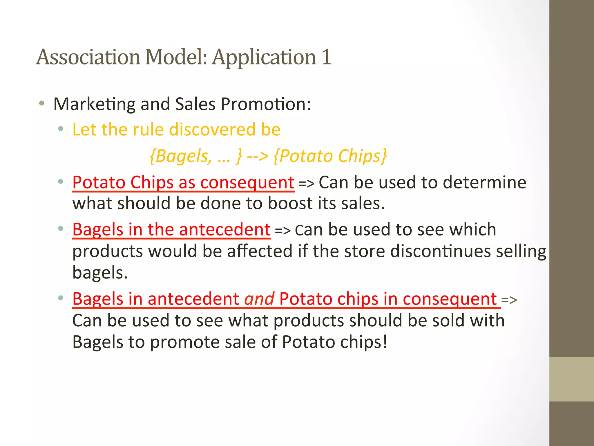 Association	
  Model:	
  Application	
  1	
  
•  Marke+ng	
  and	
  Sales	
  Promo+on:	
  
•  Let	
  the	
  rule	
  discovered	
  be	
  	
  
	
   	
   	
   	
  {Bagels,	
  …	
  }	
  -­‐-­‐>	
  {Potato	
  Chips}	
  
•  Potato	
  Chips	
  as	
  consequent	
  =>	
  Can	
  be	
  used	
  to	
  determine	
  
what	
  should	
  be	
  done	
  to	
  boost	
  its	
  sales.	
  
•  Bagels	
  in	
  the	
  antecedent	
  =>	
  Can	
  be	
  used	
  to	
  see	
  which	
  
products	
  would	
  be	
  aﬀected	
  if	
  the	
  store	
  discon+nues	
  selling	
  
bagels.	
  
•  Bagels	
  in	
  antecedent	
  and	
  Potato	
  chips	
  in	
  consequent	
  =>	
  
Can	
  be	
  used	
  to	
  see	
  what	
  products	
  should	
  be	
  sold	
  with	
  
Bagels	
  to	
  promote	
  sale	
  of	
  Potato	
  chips!	
  
 
