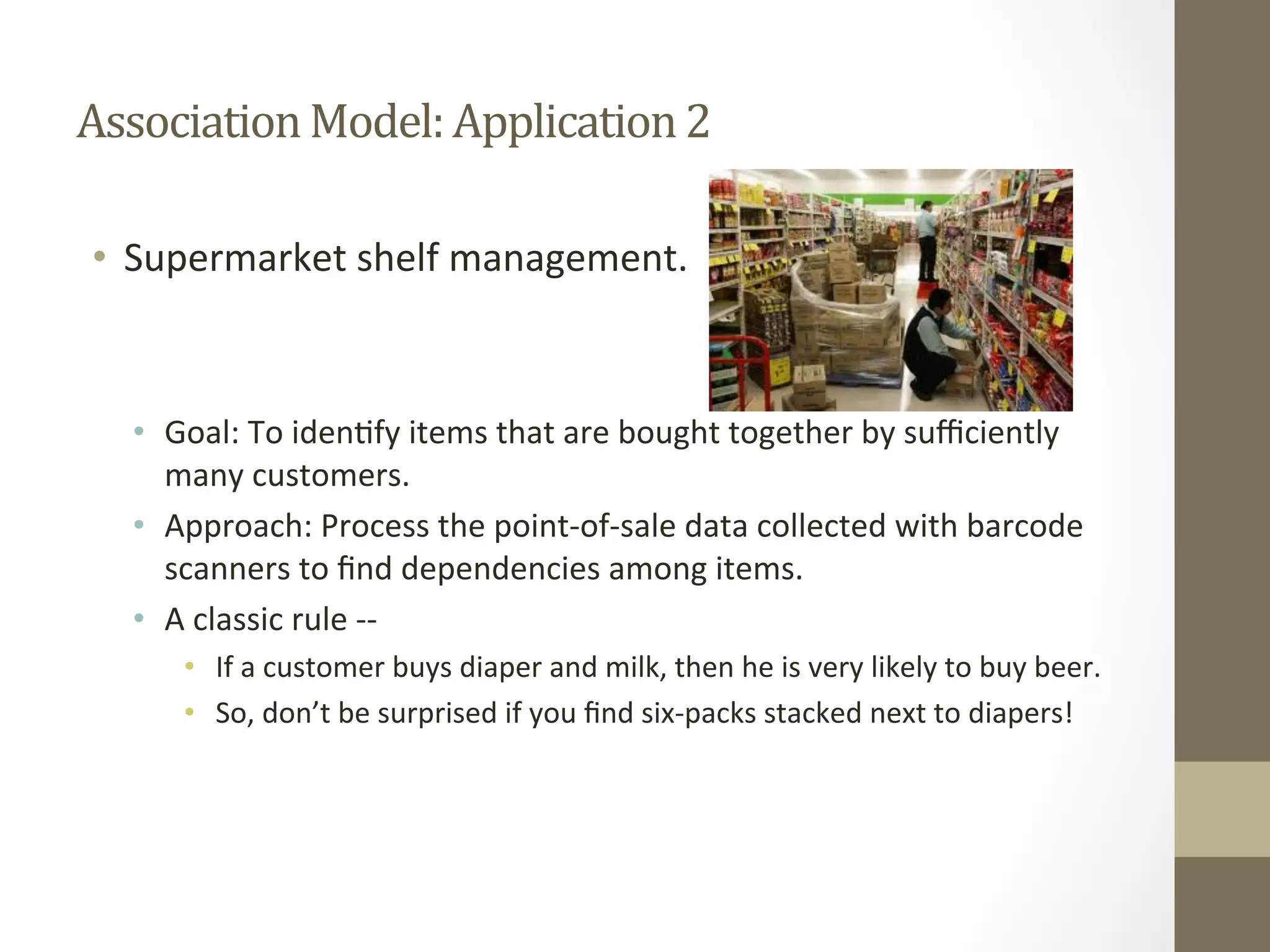 Association	
  Model:	
  Application	
  2	
  
•  Supermarket	
  shelf	
  management.	
  
•  Goal:	
  To	
  iden+fy	
  items	
  that	
  are	
  bought	
  together	
  by	
  suﬃciently	
  
many	
  customers.	
  
•  Approach:	
  Process	
  the	
  point-­‐of-­‐sale	
  data	
  collected	
  with	
  barcode	
  
scanners	
  to	
  ﬁnd	
  dependencies	
  among	
  items.	
  
•  A	
  classic	
  rule	
  -­‐-­‐	
  
•  If	
  a	
  customer	
  buys	
  diaper	
  and	
  milk,	
  then	
  he	
  is	
  very	
  likely	
  to	
  buy	
  beer.	
  
•  So,	
  don’t	
  be	
  surprised	
  if	
  you	
  ﬁnd	
  six-­‐packs	
  stacked	
  next	
  to	
  diapers!	
  
 
