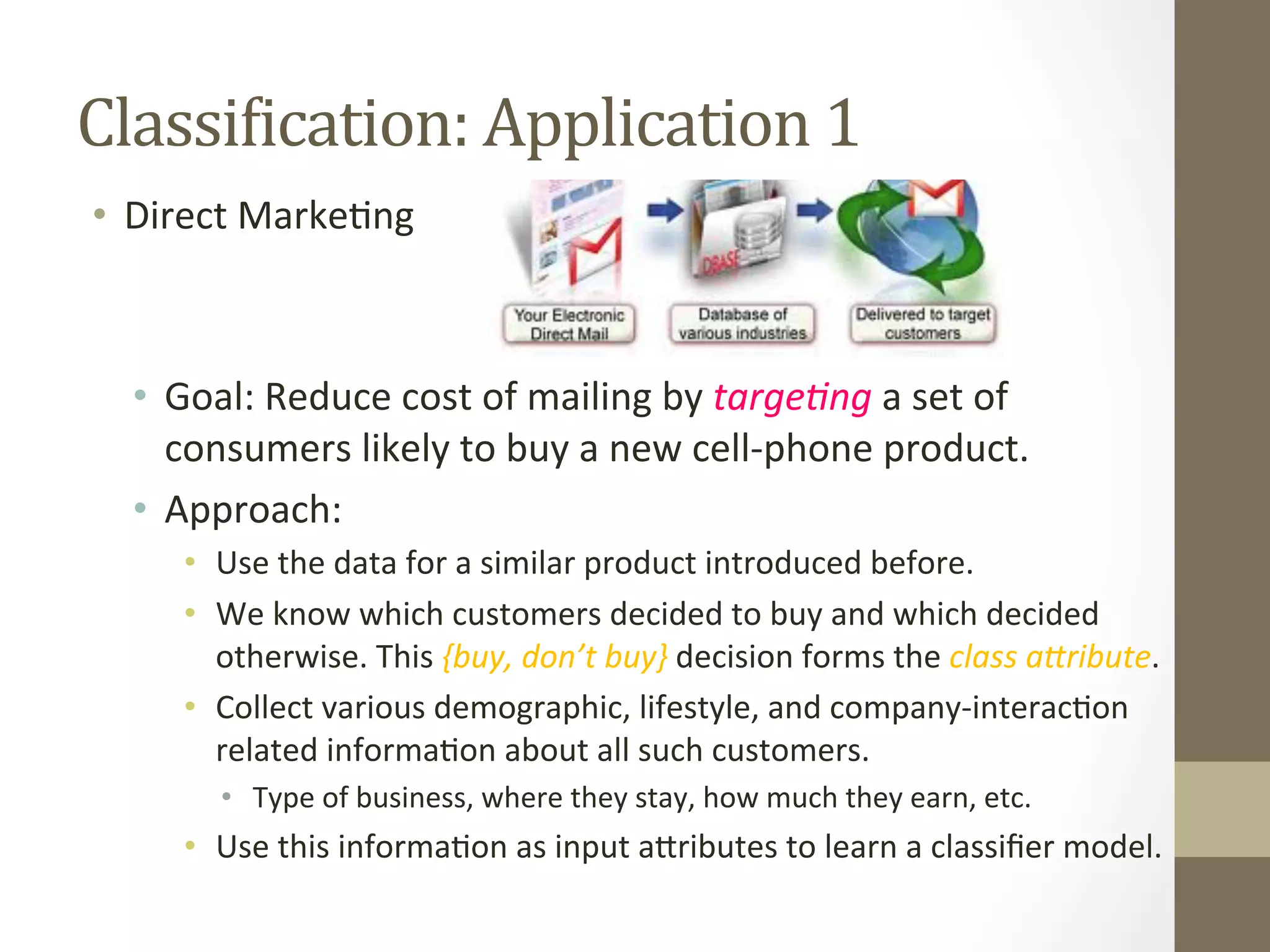 ClassiDication:	
  Application	
  1	
  
•  Direct	
  Marke+ng	
  
•  Goal:	
  Reduce	
  cost	
  of	
  mailing	
  by	
  targe4ng	
  a	
  set	
  of	
  
consumers	
  likely	
  to	
  buy	
  a	
  new	
  cell-­‐phone	
  product.	
  
•  Approach:	
  
•  Use	
  the	
  data	
  for	
  a	
  similar	
  product	
  introduced	
  before.	
  	
  
•  We	
  know	
  which	
  customers	
  decided	
  to	
  buy	
  and	
  which	
  decided	
  
otherwise.	
  This	
  {buy,	
  don’t	
  buy}	
  decision	
  forms	
  the	
  class	
  aQribute.	
  
•  Collect	
  various	
  demographic,	
  lifestyle,	
  and	
  company-­‐interac+on	
  
related	
  informa+on	
  about	
  all	
  such	
  customers.	
  
•  Type	
  of	
  business,	
  where	
  they	
  stay,	
  how	
  much	
  they	
  earn,	
  etc.	
  
•  Use	
  this	
  informa+on	
  as	
  input	
  aDributes	
  to	
  learn	
  a	
  classiﬁer	
  model.	
  
 