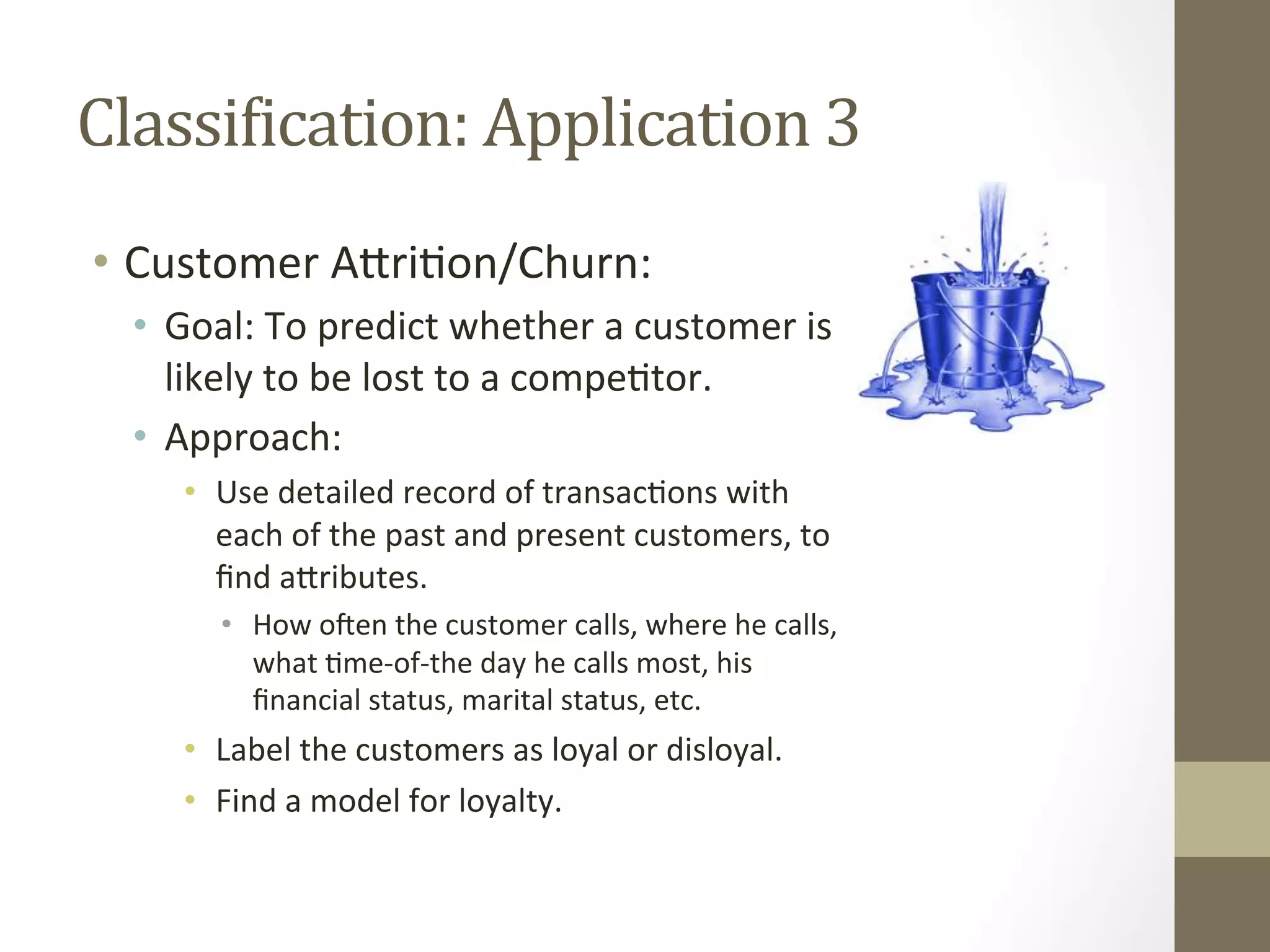 ClassiDication:	
  Application	
  3	
  
•  Customer	
  ADri+on/Churn:	
  
•  Goal:	
  To	
  predict	
  whether	
  a	
  customer	
  is	
  
likely	
  to	
  be	
  lost	
  to	
  a	
  compe+tor.	
  
•  Approach:	
  
•  Use	
  detailed	
  record	
  of	
  transac+ons	
  with	
  
each	
  of	
  the	
  past	
  and	
  present	
  customers,	
  to	
  
ﬁnd	
  aDributes.	
  
•  How	
  oqen	
  the	
  customer	
  calls,	
  where	
  he	
  calls,	
  
what	
  +me-­‐of-­‐the	
  day	
  he	
  calls	
  most,	
  his	
  
ﬁnancial	
  status,	
  marital	
  status,	
  etc.	
  	
  
•  Label	
  the	
  customers	
  as	
  loyal	
  or	
  disloyal.	
  
•  Find	
  a	
  model	
  for	
  loyalty.	
  
 