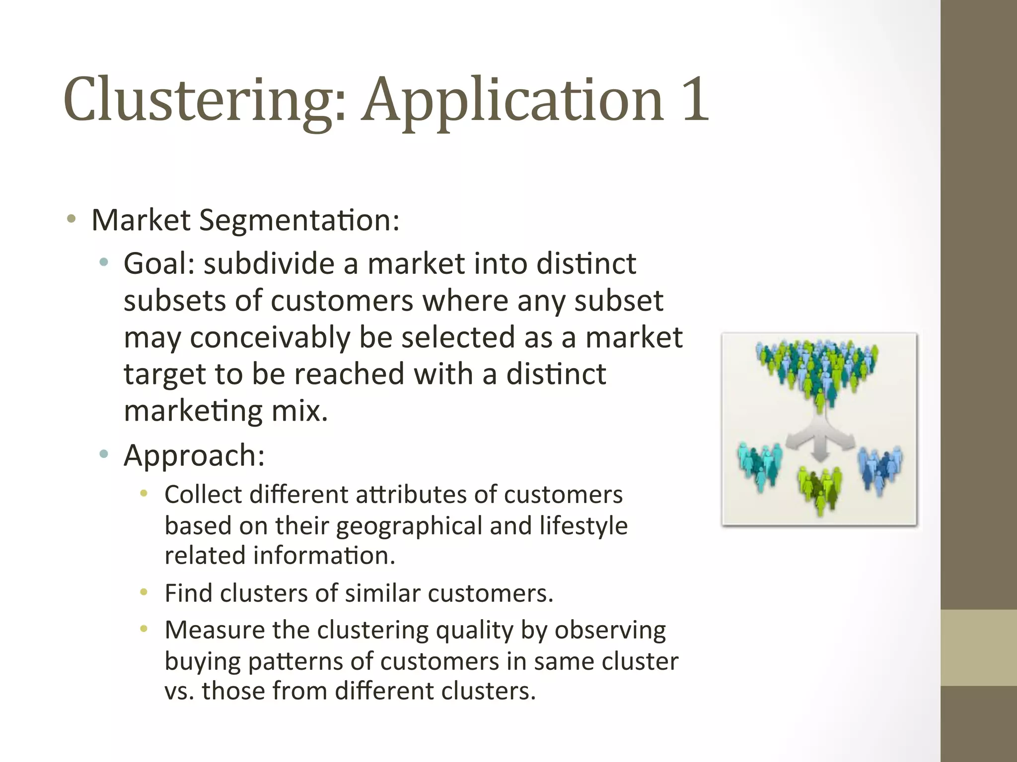 Clustering:	
  Application	
  1	
  
•  Market	
  Segmenta+on:	
  
•  Goal:	
  subdivide	
  a	
  market	
  into	
  dis+nct	
  
subsets	
  of	
  customers	
  where	
  any	
  subset	
  
may	
  conceivably	
  be	
  selected	
  as	
  a	
  market	
  
target	
  to	
  be	
  reached	
  with	
  a	
  dis+nct	
  
marke+ng	
  mix.	
  
•  Approach:	
  	
  
•  Collect	
  diﬀerent	
  aDributes	
  of	
  customers	
  
based	
  on	
  their	
  geographical	
  and	
  lifestyle	
  
related	
  informa+on.	
  
•  Find	
  clusters	
  of	
  similar	
  customers.	
  
•  Measure	
  the	
  clustering	
  quality	
  by	
  observing	
  
buying	
  paDerns	
  of	
  customers	
  in	
  same	
  cluster	
  
vs.	
  those	
  from	
  diﬀerent	
  clusters.	
  	
  
 