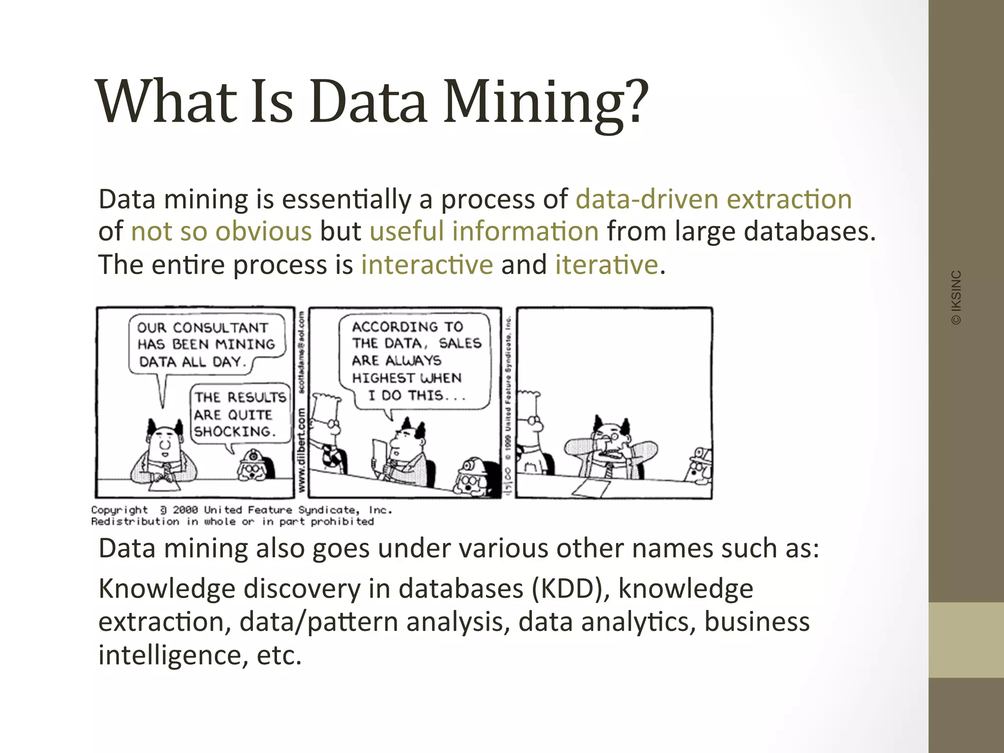 What	
  Is	
  Data	
  Mining?	
  
	
  Data	
  mining	
  is	
  essen+ally	
  a	
  process	
  of	
  data-­‐driven	
  extrac+on	
  
of	
  not	
  so	
  obvious	
  but	
  useful	
  informa+on	
  from	
  large	
  databases.	
  
The	
  en+re	
  process	
  is	
  interac+ve	
  and	
  itera+ve.	
  
	
  
	
  
	
  
	
  
	
  
	
  
	
  Data	
  mining	
  also	
  goes	
  under	
  various	
  other	
  names	
  such	
  as:	
  
	
  Knowledge	
  discovery	
  in	
  databases	
  (KDD),	
  knowledge	
  
extrac+on,	
  data/paDern	
  analysis,	
  data	
  analy+cs,	
  business	
  
intelligence,	
  etc.	
  
©IKSINC
 