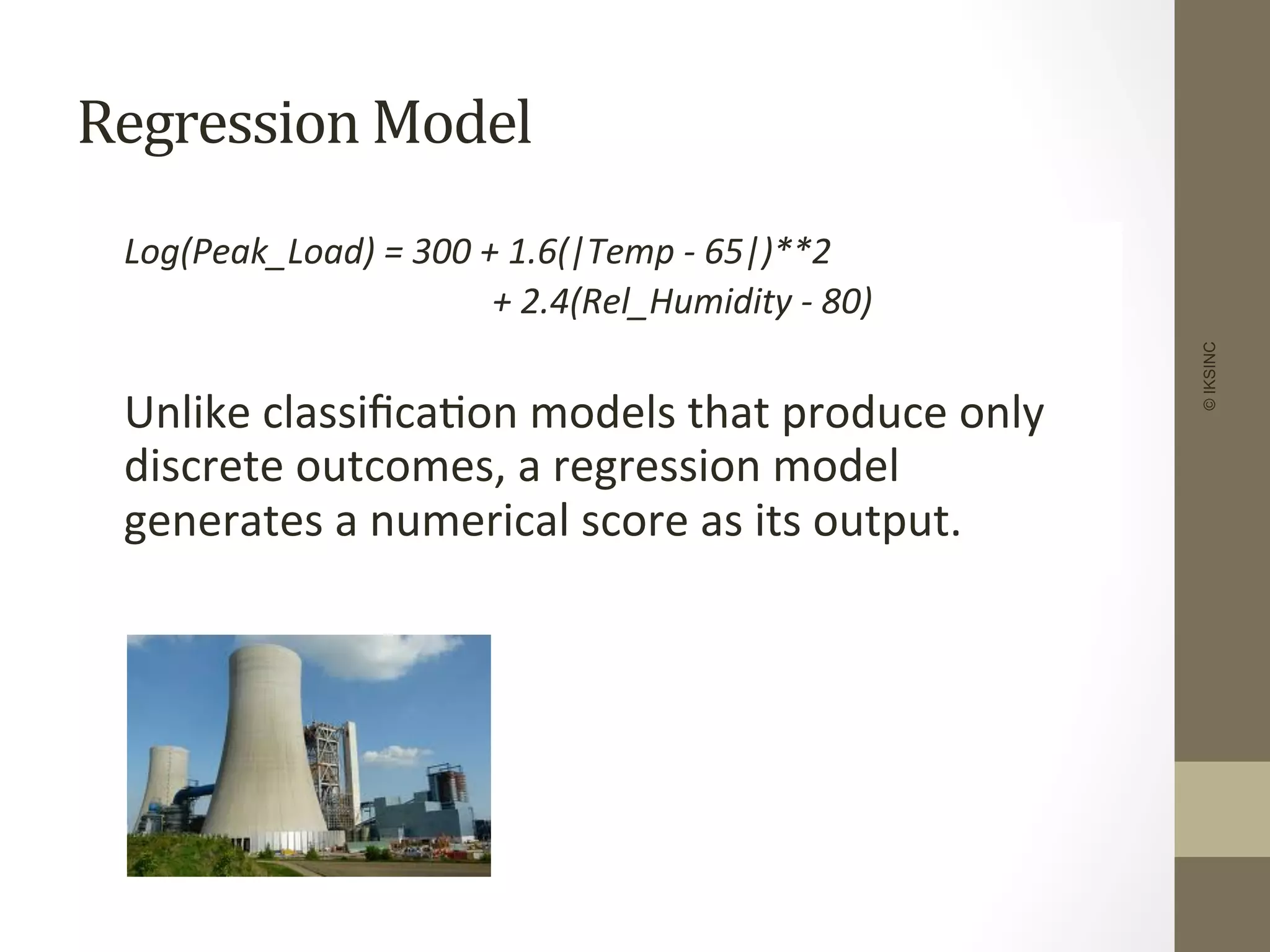 Regression	
  Model	
  
	
  Log(Peak_Load)	
  =	
  300	
  +	
  1.6(|Temp	
  -­‐	
  65|)**2	
  
	
   	
   	
   	
  	
  	
  	
  	
  +	
  2.4(Rel_Humidity	
  -­‐	
  80)	
  
	
  
	
  Unlike	
  classiﬁca+on	
  models	
  that	
  produce	
  only	
  
discrete	
  outcomes,	
  a	
  regression	
  model	
  
generates	
  a	
  numerical	
  score	
  as	
  its	
  output.	
  
©IKSINC
 