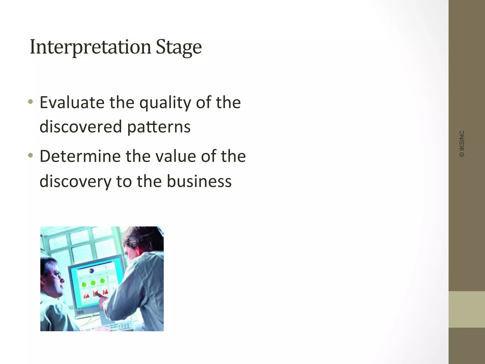 Interpretation	
  Stage	
  
•  Evaluate	
  the	
  quality	
  of	
  the	
  
discovered	
  paDerns	
  
•  Determine	
  the	
  value	
  of	
  the	
  
discovery	
  to	
  the	
  business	
  
©IKSINC
 