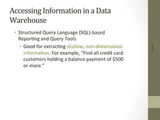 Accessing	
  Information	
  in	
  a	
  Data	
  
Warehouse	
  
•  Structured	
  Query	
  Language	
  (SQL)-­‐based	
  
Repor+ng	
  and	
  Query	
  Tools	
  
•  Good	
  for	
  extrac+ng	
  shallow,	
  non-­‐dimensional	
  
informa+on.	
  For	
  example,	
  “Find	
  all	
  credit	
  card	
  
customers	
  holding	
  a	
  balance	
  payment	
  of	
  $500	
  
or	
  more.”	
  
©IKSINC
 