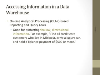 Accessing	
  Information	
  in	
  a	
  Data	
  
Warehouse	
  
•  On-­‐Line	
  Analy+cal	
  Processing	
  (OLAP)-­‐based	
  
Repor+ng	
  and	
  Query	
  Tools	
  
•  Good	
  for	
  extrac+ng	
  shallow,	
  dimensional	
  
informa+on.	
  For	
  example,	
  “Find	
  all	
  credit	
  card	
  
customers	
  who	
  live	
  in	
  Midwest,	
  drive	
  a	
  luxury	
  car,	
  
and	
  hold	
  a	
  balance	
  payment	
  of	
  $500	
  or	
  more.”	
  
©IKSINC
 