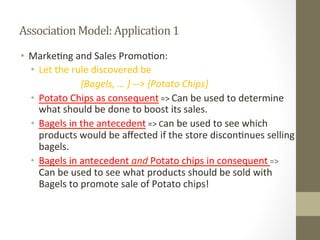 Association	
  Model:	
  Application	
  1	
  
•  Marke+ng	
  and	
  Sales	
  Promo+on:	
  
•  Let	
  the	
  rule	
  discovered	
  be	
  	
  
	
   	
   	
   	
  {Bagels,	
  …	
  }	
  -­‐-­‐>	
  {Potato	
  Chips}	
  
•  Potato	
  Chips	
  as	
  consequent	
  =>	
  Can	
  be	
  used	
  to	
  determine	
  
what	
  should	
  be	
  done	
  to	
  boost	
  its	
  sales.	
  
•  Bagels	
  in	
  the	
  antecedent	
  =>	
  Can	
  be	
  used	
  to	
  see	
  which	
  
products	
  would	
  be	
  aﬀected	
  if	
  the	
  store	
  discon+nues	
  selling	
  
bagels.	
  
•  Bagels	
  in	
  antecedent	
  and	
  Potato	
  chips	
  in	
  consequent	
  =>	
  
Can	
  be	
  used	
  to	
  see	
  what	
  products	
  should	
  be	
  sold	
  with	
  
Bagels	
  to	
  promote	
  sale	
  of	
  Potato	
  chips!	
  
 