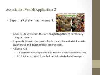 Association	
  Model:	
  Application	
  2	
  
•  Supermarket	
  shelf	
  management.	
  
•  Goal:	
  To	
  iden+fy	
  items	
  that	
  are	
  bought	
  together	
  by	
  suﬃciently	
  
many	
  customers.	
  
•  Approach:	
  Process	
  the	
  point-­‐of-­‐sale	
  data	
  collected	
  with	
  barcode	
  
scanners	
  to	
  ﬁnd	
  dependencies	
  among	
  items.	
  
•  A	
  classic	
  rule	
  -­‐-­‐	
  
•  If	
  a	
  customer	
  buys	
  diaper	
  and	
  milk,	
  then	
  he	
  is	
  very	
  likely	
  to	
  buy	
  beer.	
  
•  So,	
  don’t	
  be	
  surprised	
  if	
  you	
  ﬁnd	
  six-­‐packs	
  stacked	
  next	
  to	
  diapers!	
  
 