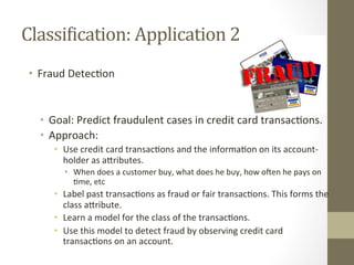 ClassiDication:	
  Application	
  2	
  
•  Fraud	
  Detec+on	
  
•  Goal:	
  Predict	
  fraudulent	
  cases	
  in	
  credit	
  card	
  transac+ons.	
  
•  Approach:	
  
•  Use	
  credit	
  card	
  transac+ons	
  and	
  the	
  informa+on	
  on	
  its	
  account-­‐
holder	
  as	
  aDributes.	
  
•  When	
  does	
  a	
  customer	
  buy,	
  what	
  does	
  he	
  buy,	
  how	
  oqen	
  he	
  pays	
  on	
  
+me,	
  etc	
  
•  Label	
  past	
  transac+ons	
  as	
  fraud	
  or	
  fair	
  transac+ons.	
  This	
  forms	
  the	
  
class	
  aDribute.	
  
•  Learn	
  a	
  model	
  for	
  the	
  class	
  of	
  the	
  transac+ons.	
  
•  Use	
  this	
  model	
  to	
  detect	
  fraud	
  by	
  observing	
  credit	
  card	
  
transac+ons	
  on	
  an	
  account.	
  
 