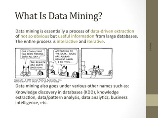 What	
  Is	
  Data	
  Mining?	
  
	
  Data	
  mining	
  is	
  essen+ally	
  a	
  process	
  of	
  data-­‐driven	
  extrac+on	
  
of	
  not	
  so	
  obvious	
  but	
  useful	
  informa+on	
  from	
  large	
  databases.	
  
The	
  en+re	
  process	
  is	
  interac+ve	
  and	
  itera+ve.	
  
	
  
	
  
	
  
	
  
	
  
	
  
	
  Data	
  mining	
  also	
  goes	
  under	
  various	
  other	
  names	
  such	
  as:	
  
	
  Knowledge	
  discovery	
  in	
  databases	
  (KDD),	
  knowledge	
  
extrac+on,	
  data/paDern	
  analysis,	
  data	
  analy+cs,	
  business	
  
intelligence,	
  etc.	
  
©IKSINC
 