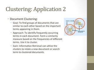 Clustering:	
  Application	
  2	
  
•  Document	
  Clustering:	
  
•  Goal:	
  To	
  ﬁnd	
  groups	
  of	
  documents	
  that	
  are	
  
similar	
  to	
  each	
  other	
  based	
  on	
  the	
  important	
  
terms	
  appearing	
  in	
  them.	
  
•  Approach:	
  To	
  iden+fy	
  frequently	
  occurring	
  
terms	
  in	
  each	
  document.	
  Form	
  a	
  similarity	
  
measure	
  based	
  on	
  the	
  frequencies	
  of	
  diﬀerent	
  
terms.	
  Use	
  it	
  to	
  cluster.	
  
•  Gain:	
  Informa+on	
  Retrieval	
  can	
  u+lize	
  the	
  
clusters	
  to	
  relate	
  a	
  new	
  document	
  or	
  search	
  
term	
  to	
  clustered	
  documents.	
  
 