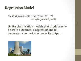 Regression	
  Model	
  
	
  Log(Peak_Load)	
  =	
  300	
  +	
  1.6(|Temp	
  -­‐	
  65|)**2	
  
	
   	
   	
   	
  	
  	
  	
  	
  +	
  2.4(Rel_Humidity	
  -­‐	
  80)	
  
	
  
	
  Unlike	
  classiﬁca+on	
  models	
  that	
  produce	
  only	
  
discrete	
  outcomes,	
  a	
  regression	
  model	
  
generates	
  a	
  numerical	
  score	
  as	
  its	
  output.	
  
©IKSINC
 