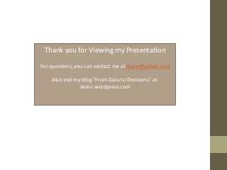 Thank	
  you	
  for	
  Viewing	
  my	
  Presenta+on	
  
	
  
For	
  ques+ons,	
  you	
  can	
  contact	
  me	
  at	
  iksinc@yahoo.com	
  
	
  
Also	
  visit	
  my	
  blog	
  “From	
  Data	
  to	
  Decisions”	
  at	
  
iksinc.wordpress.com	
  
	
  
 