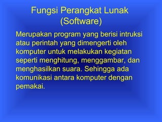 Fungsi Perangkat Lunak 
(Software) 
Merupakan program yang berisi intruksi 
atau perintah yang dimengerti oleh 
komputer untuk melakukan kegiatan 
seperti menghitung, menggambar, dan 
menghasilkan suara. Sehingga ada 
komunikasi antara komputer dengan 
pemakai. 
 