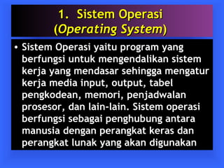 11.. SSiisstteemm OOppeerraassii 
((OOppeerraattiinngg SSyysstteemm)) 
• Sistem Operasi yaitu program yang 
berfungsi untuk mengendalikan sistem 
kerja yang mendasar sehingga mengatur 
kerja media input, output, tabel 
pengkodean, memori, penjadwalan 
prosesor, dan lain-lain. Sistem operasi 
berfungsi sebagai penghubung antara 
manusia dengan perangkat keras dan 
perangkat lunak yang akan digunakan 
 