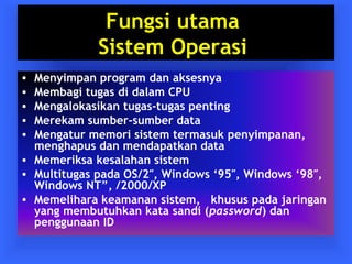 Fungsi utama 
Sistem Operasi 
• Menyimpan program dan aksesnya 
• Membagi tugas di dalam CPU 
• Mengalokasikan tugas-tugas penting 
• Merekam sumber-sumber data 
• Mengatur memori sistem termasuk penyimpanan, 
menghapus dan mendapatkan data 
• Memeriksa kesalahan sistem 
• Multitugas pada OS/2″, Windows ‘95″, Windows ‘98″, 
Windows NT”, /2000/XP 
• Memelihara keamanan sistem, khusus pada jaringan 
yang membutuhkan kata sandi (password) dan 
penggunaan ID 
 