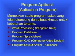 Program Aplikasi 
(Aplication Program) 
Merupakan suatu program paket yang 
telah dirancang dan dibuat khusus untuk 
kebutuhan tertentu. 
Word Processing (Pengolah Kata) 
Program Database 
Program Spreadsheet 
Program CAD (Computer Aided Design) 
Program Layout Artikel (Publisher) 
 
