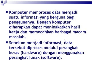  Komputer memproses data menjadi 
suatu informasi yang berguna bagi 
penggunanya. Dengan komputer 
diharapkan dapat meningkatkan hasil 
kerja dan memecahkan berbagai macam 
masalah. 
 Sebelum menjadi informasi, data 
tersebut diproses melalui perangkat 
keras (hardware) dengan menggunakan 
perangkat lunak (software). 
 