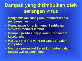 Dampak yang ditimbulkan oleh 
serangan virus 
• Menghabiskan ruang atau memori media 
penyimpanan 
• Mengganggu kinerja memori sehingga 
aktivitas memori lambat 
• Mempengaruhi kinerja komputer secara 
keseluruhan 
• Merusak file-file yang terdapat di dalam 
komputer 
• Merusak perangkat keras komputer dalam 
jangka waktu yang lama 
 