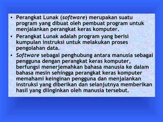 • Perangkat Lunak (software) merupakan suatu 
program yang dibuat oleh pembuat program untuk 
menjalankan perangkat keras komputer. 
• Perangkat Lunak adalah program yang berisi 
kumpulan instruksi untuk melakukan proses 
pengolahan data. 
• Software sebagai penghubung antara manusia sebagai 
pengguna dengan perangkat keras komputer, 
berfungsi menerjemahkan bahasa manusia ke dalam 
bahasa mesin sehingga perangkat keras komputer 
memahami keinginan pengguna dan menjalankan 
instruksi yang diberikan dan selanjutnya memberikan 
hasil yang diinginkan oleh manusia tersebut. 
 
