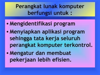 Perangkat lunak komputer 
berfungsi untuk : 
•Mengidentifikasi program 
•Menyiapkan aplikasi program 
sehingga tata kerja seluruh 
perangkat komputer terkontrol. 
•Mengatur dan membuat 
pekerjaan lebih efisien. 
 