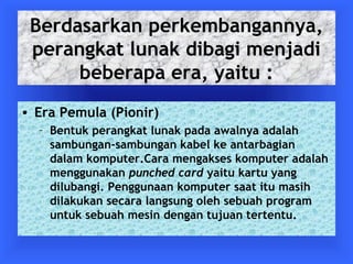 Berdasarkan perkembangannya, 
perangkat lunak dibagi menjadi 
beberapa era, yaitu : 
• Era Pemula (Pionir) 
– Bentuk perangkat lunak pada awalnya adalah 
sambungan-sambungan kabel ke antarbagian 
dalam komputer.Cara mengakses komputer adalah 
menggunakan punched card yaitu kartu yang 
dilubangi. Penggunaan komputer saat itu masih 
dilakukan secara langsung oleh sebuah program 
untuk sebuah mesin dengan tujuan tertentu. 
 