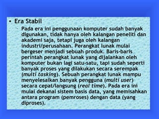 • Era Stabil 
– Pada era ini penggunaan komputer sudah banyak 
digunakan, tidak hanya oleh kalangan peneliti dan 
akademi saja, tetapi juga oleh kalangan 
industri/perusahaan. Perangkat lunak mulai 
bergeser menjadi sebuah produk. Baris-baris 
perintah perangkat lunak yang dijalankan oleh 
komputer bukan lagi satu-satu, tapi sudah seperti 
banyak proses yang dilakukan secara serempak 
(multi tasking). Sebuah perangkat lunak mampu 
menyelesaikan banyak pengguna (multi user) 
secara cepat/langsung (real time). Pada era ini 
mulai dekanal sistem basis data, yang memisahkan 
antara program (pemroses) dengan data (yang 
diproses). 
 