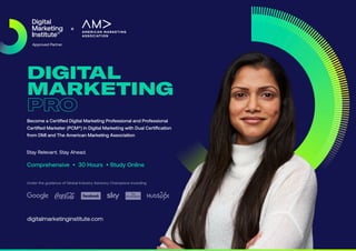 DIGITAL
MARKETING
PRO
Become a Certified Digital Marketing Professional and Professional
Certified Marketer (PCM®) in Digital Marketing with Dual Certification
from DMI and The American Marketing Association
Comprehensive • 30 Hours • Study Online
Under the guidance of Global Industry Advisory Champions including
digitalmarketinginstitute.com
Stay Relevant. Stay Ahead.
 