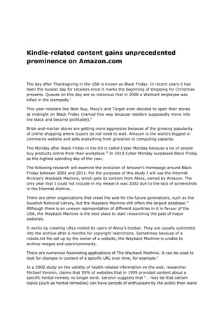 Kindle-related content gains unprecedented
prominence on Amazon.com


The day after Thanksgiving in the USA is known as Black Friday. In recent years it has
been the busiest day for retailers since it marks the beginning of shopping for Christmas
presents. Queues on this day are so notorious that in 2008 a Walmart employee was
killed in the stampede.i

This year retailers like Best Buy, Macy‘s and Target even decided to open their stores
at midnight on Black Friday (named this way because retailers supposedly move into
the black and become profitable).ii

Brick-and-mortar stores are getting more aggressive because of the growing popularity
of online shopping where buyers do not need to wait. Amazon is the world‘s biggest e-
commerce website and sells everything from groceries to computing capacity.

The Monday after Black Friday in the US is called Cyber Monday because a lot of people
buy products online from their workplace.iii In 2010 Cyber Monday surpassed Black Friday
as the highest spending day of the year.

The following research will examine the evolution of Amazon‘s homepage around Black
Friday between 2001 and 2011. For the purposes of this study I will use the Internet
Archive‘s Wayback Machine, which gets its content from Alexa, owned by Amazon. The
only year that I could not include in my research was 2002 due to the lack of screenshots
in the Internet Archive.

There are other organizations that crawl the web for the future generations, such as the
Swedish National Library, but the Wayback Machine still offers the largest database.iv
Although there is an uneven representation of different countries in it in favour of the
USA, the Wayback Machine is the best place to start researching the past of major
websites.

It works by crawling URLs visited by users of Alexa‘s toolbar. They are usually submitted
into the archive after 6 months for copyright restrictions. Sometimes because of a
robots.txt file set up by the owner of a website, the Wayback Machine is unable to
archive images and users‘comments.

There are numerous fascinating applications of The Wayback Machine. It can be used to
look for changes in content of a specific URL over time, for example.v

In a 2002 study on the validity of health-related information on the web, researcher
Michael Veronin, claims that 59% of websites that in 1999 provided content about a
specific herbal remedy no longer exist. Veronin suggests that ―… may be that certain
topics (such as herbal remedies) can have periods of enthusiasm by the public then wane
 