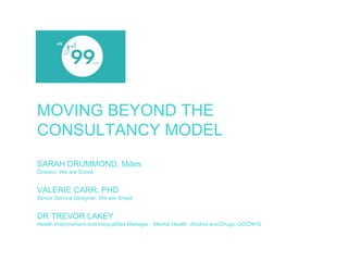 MOVING BEYOND THE 
CONSULTANCY MODEL 
SARAH DRUMMOND, Mdes 
Director, We are Snook 
VALERIE CARR, PHD 
Senior Service Designer, We are Snook 
DR TREVOR LAKEY 
Health Improvement and Inequalities Manager - Mental Health, Alcohol and Drugs, GGCNHS 
 
